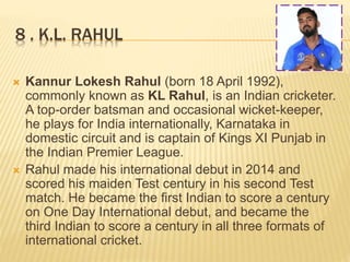 8 . K.L. RAHUL
 Kannur Lokesh Rahul (born 18 April 1992),
commonly known as KL Rahul, is an Indian cricketer.
A top-order batsman and occasional wicket-keeper,
he plays for India internationally, Karnataka in
domestic circuit and is captain of Kings XI Punjab in
the Indian Premier League.
 Rahul made his international debut in 2014 and
scored his maiden Test century in his second Test
match. He became the first Indian to score a century
on One Day International debut, and became the
third Indian to score a century in all three formats of
international cricket.
 