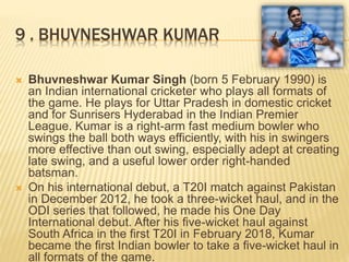 9 . BHUVNESHWAR KUMAR
 Bhuvneshwar Kumar Singh (born 5 February 1990) is
an Indian international cricketer who plays all formats of
the game. He plays for Uttar Pradesh in domestic cricket
and for Sunrisers Hyderabad in the Indian Premier
League. Kumar is a right-arm fast medium bowler who
swings the ball both ways efficiently, with his in swingers
more effective than out swing, especially adept at creating
late swing, and a useful lower order right-handed
batsman.
 On his international debut, a T20I match against Pakistan
in December 2012, he took a three-wicket haul, and in the
ODI series that followed, he made his One Day
International debut. After his five-wicket haul against
South Africa in the first T20I in February 2018, Kumar
became the first Indian bowler to take a five-wicket haul in
all formats of the game.
 