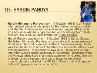 10 . HARDIK PANDYA
 Hardik Himanshu Pandya (born 11 October 1993) is an Indian
international cricketer who plays for Baroda in domestic cricket
and Mumbai Indians in the Indian Premier League (IPL). He is
an all-rounder who bats right-handed and bowls right-arm fast-
medium. He is the younger brother of Krunal Pandya.
 Hardik Pandya was born on 11 October 1993 in Surat, Gujarat.
His father, Himanshu Pandya, ran a small car finance business in
Surat which he shut down and shifted to Vadodara when Hardik
was five; he did so in order to facilitate his sons with better cricket
training facilities. He enrolled his two sons (Hardik and Krunal)
into Kiran More's cricket academy in Vadodara. Financially weak,
the Pandya family lived in a rented apartment in Gorwa, with the
brothers using a second-hand car to travel to the cricket
ground. Hardik studied at the MK High School until ninth grade
before dropping out to focus on cricket.
 