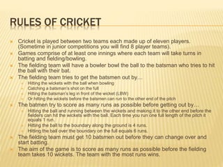 RULES OF CRICKET
 Cricket is played between two teams each made up of eleven players.
(Sometime in junior competitions you will find 8 player teams).
 Games comprise of at least one innings where each team will take turns in
batting and fielding/bowling.
 The fielding team will have a bowler bowl the ball to the batsman who tries to hit
the ball with their bat.
 The fielding team tries to get the batsmen out by…
 Hitting the wickets with the ball when bowling
 Catching a batsman’s shot on the full
 Hitting the batsman’s leg in front of the wicket (LBW)
 Or hitting the wickets before the batsmen can run to the other end of the pitch
 The batmen try to score as many runs as possible before getting out by…
 Hitting the ball and running between the wickets and making it to the other end before the
fielders can hit the wickets with the ball. Each time you run one full length of the pitch it
equals 1 run.
 Hitting the ball to the boundary along the ground is 4 runs.
 Hitting the ball over the boundary on the full equals 6 runs.
 The fielding team must get 10 batsmen out before they can change over and
start batting.
 The aim of the game is to score as many runs as possible before the fielding
team takes 10 wickets. The team with the most runs wins.
 