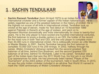1 . SACHIN TENDULKAR
 Sachin Ramesh Tendulkar (born 24 April 1973) is an Indian former
international cricketer and a former captain of the Indian national team. He is
widely regarded as one of the greatest batsmen in the history of cricket. He is
the highest run scorer of all time in International cricket. Tendulkar took up
cricket at the age of eleven, made his Test debut on 15 November 1989
against Pakistan in Karachi at the age of sixteen, and went on to
represent Mumbai domestically and India internationally for close to twenty-four
years. He is the only player to have scored one hundred international centuries,
the first batsman to score a double century in an ODI, the holder of the record
for the most runs in both Test and ODI, and the only player to complete more
than 30,000 runs in international cricket. He is colloquially known as Little Master
or Master Blaster, In 2001, Sachin Tendulkar became the first batsman to
complete 10,000 ODI runs in his 259 innings. In 2002, halfway through his
career, Widen Cricketers' Almanac ranked him the second greatest Test
batsman of all time, behind Don Bradman, and the second greatest ODI
batsman of all time, behind Viv Richards. Later in his career, Tendulkar was a
part of the Indian team that won the 2011 World Cup, his first win in six World
Cup appearances for India. He had previously been named "Player of the
Tournament" at the 2003 edition of the tournament, held in South Africa. In 2013,
he was the only Indian cricketer included in an all-time Test World XI named to
mark the 150th anniversary of Widen Cricketers' Almanac.
 