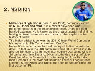2 . MS DHONI
 Mahendra Singh Dhoni (born 7 July 1981), commonly known
as M. S. Dhoni and *Mahi*, is a cricket player and was
the former captain of the Indian cricket team. Dhoni is a right-
handed batsman. He is known as the greatest captain of all time,
having achieved more success than any other captain in the
history of cricket.
 The Indian cricket team won the 2011 Cricket World Cup under
his captainship. His Test cricket and One Day
International records are the best among all Indian captains to
date. He took over the ODI captaincy from Rahul Dravid in 2007
and led the team to its first ever inter-country ODI series wins in
Sri Lanka and New Zealand. Dhoni also holds the post of Vice-
President of India Cements Ltd. after resigning from Air India.
India Cements is the owner of the Indian Premier League team
Chennai Super Kings, and Dhoni has been its captain since the
first edition of IPL.
 