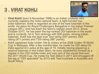 3 . VIRAT KOHLI
 Virat Kohli (born 5 November 1988) is an Indian cricketer who
currently captains the India national team. A right-handed top-
order batsman, Kohli is regarded as one of the best batsmen in the
world. He plays for Royal Challengers Bangalore in the Indian Premier
League (IPL), and has been the team's captain since 2013. Since
October 2017, he has been the top-ranked ODI batsman in the world
and is currently 1st in Test rankings with 928 points. Among Indian
batsmen, Kohli has the best ever Test rating (937 points), ODI
rating (911 points) and T20I rating (897 points).
 Kohli captained India Under-19s to victory at the 2008 Under-19 World
Cup in Malaysia. After a few months later, he made his ODI debut for
India against Sri Lanka at the age of 19. Initially having played as a
reserve batsman in the Indian team, he soon established himself as a
regular in the ODI middle-order and was part of the squad that won
the 2011 World Cup. He made his Test debut in 2011 and shrugged off
the tag of "ODI specialist" by 2013 with Test hundreds in Australia and
South Africa.
 