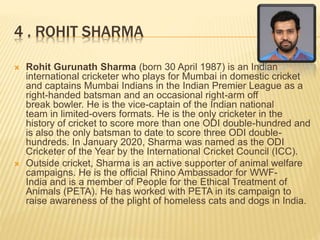 4 . ROHIT SHARMA
 Rohit Gurunath Sharma (born 30 April 1987) is an Indian
international cricketer who plays for Mumbai in domestic cricket
and captains Mumbai Indians in the Indian Premier League as a
right-handed batsman and an occasional right-arm off
break bowler. He is the vice-captain of the Indian national
team in limited-overs formats. He is the only cricketer in the
history of cricket to score more than one ODI double-hundred and
is also the only batsman to date to score three ODI double-
hundreds. In January 2020, Sharma was named as the ODI
Cricketer of the Year by the International Cricket Council (ICC).
 Outside cricket, Sharma is an active supporter of animal welfare
campaigns. He is the official Rhino Ambassador for WWF-
India and is a member of People for the Ethical Treatment of
Animals (PETA). He has worked with PETA in its campaign to
raise awareness of the plight of homeless cats and dogs in India.
 