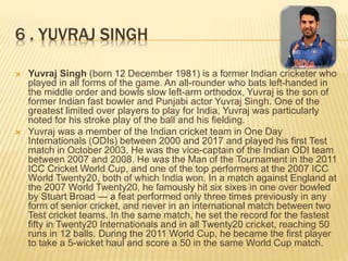 6 . YUVRAJ SINGH
 Yuvraj Singh (born 12 December 1981) is a former Indian cricketer who
played in all forms of the game. An all-rounder who bats left-handed in
the middle order and bowls slow left-arm orthodox, Yuvraj is the son of
former Indian fast bowler and Punjabi actor Yuvraj Singh. One of the
greatest limited over players to play for India, Yuvraj was particularly
noted for his stroke play of the ball and his fielding.
 Yuvraj was a member of the Indian cricket team in One Day
Internationals (ODIs) between 2000 and 2017 and played his first Test
match in October 2003. He was the vice-captain of the Indian ODI team
between 2007 and 2008. He was the Man of the Tournament in the 2011
ICC Cricket World Cup, and one of the top performers at the 2007 ICC
World Twenty20, both of which India won. In a match against England at
the 2007 World Twenty20, he famously hit six sixes in one over bowled
by Stuart Broad — a feat performed only three times previously in any
form of senior cricket, and never in an international match between two
Test cricket teams. In the same match, he set the record for the fastest
fifty in Twenty20 Internationals and in all Twenty20 cricket, reaching 50
runs in 12 balls. During the 2011 World Cup, he became the first player
to take a 5-wicket haul and score a 50 in the same World Cup match.
 