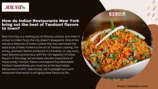 How do Indian Restaurants New York
bring out the best of Tandoori flavors
to town?
https://munanyc.com/
New York City is a melting pot of diverse cuisines, and when it
comes to Indian food, the city doesn’t disappoint. One of the
standout features of Indian cuisine that has captivated the
taste buds of New Yorkers is the art of Tandoori cooking. The
smoky, aromatic flavors produced in a Tandoor, or clay oven,
have become synonymous with the rich tapestry of Indian
flavors. In this blog, we will delve into the importance of
these smoky Tandoor flavors and explore five delectable
Tandoor-based dishes you must try at the best Indian
Restaurants in NYC. Specifically, we’ll spotlight one such
restaurant that excels in bringing these flavors to life.
 