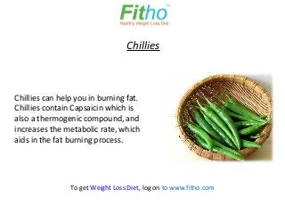 Chillies



Chillies can help you in burning fat.
Chillies contain Capsaicin which is
also a thermogenic compound, and
increases the metabolic rate, which
aids in the fat burning process.




                To get Weight Loss Diet, log on to www.fitho.com
 