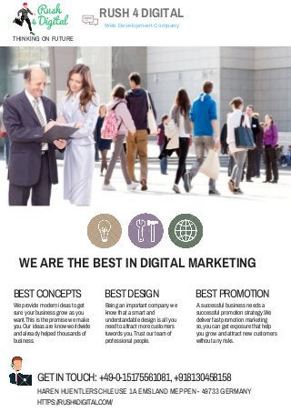 WE ARE THE BEST IN DIGITAL MARKETING
BESTCONCEPTS BESTDESIGN BESTPROMOTION
We provide modern ideas to get
sure your business grow as you
want.This is the promise we make
you.Our ideas are know worldwide
and already helped thousands of
business.
Being an important company we
know that a smart and
understandable design is all you
need to attract more customers
tuwords you.Trust our team of
professional people.
A successful business needs a
successful promotion strategy.We
deliver fast promotion marketing
so,you can get exposure that help
you grow and attract new customers
without any risks.
GETINTOUCH: +49-0-15175561081,+918130458158
HAREN HUENTLERSCHLEUSE 1A EMSLAND MEPPEN - 49733 GERMANY
HTTPS://RUSH4DIGITAL.COM/
RUSH 4 DIGITAL
THINKING ON FUTURE
Web Development Company
 