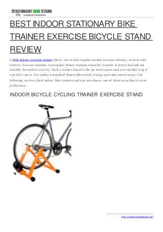 BEST INDOOR STATIONARY BIKE 
TRAINER EXERCISE BICYCLE STAND 
REVIEW 
A bike indoor exercise trainer allows you to take regular aerobic exercise at home, even in cold 
winters. You can continue you regular fitness training when the weather is pretty bad and not 
suitable for outdoor activity. Such a trainer doesn’t take up much space and you can fold it up if 
you don’t use it. It is unlike a standard fitness bike which is large and takes much space. The 
following are top 5 best indoor bike trainers and you can choose one of them according to your 
preference. 
INDOOR BICYCLE CYCLING TRAINER EXERCISE STAND 
------------------------------------------------------------- 
http://stationarybikestand.org/ 
 