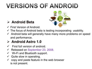  First Version of Android.
 The focus of Android beta is testing incorporating usability.
 Android beta will generally have many more problems on speed
and performance.
 First full version of android.
 Released on September 23, 2008.
 Wi-Fi and Bluetooth support.
 Quite slow in operating.
 copy and paste feature in the web browser
is not present.
 