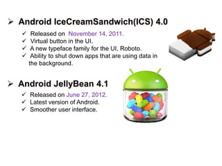  Released on November 14, 2011.
 Virtual button in the UI.
 A new typeface family for the UI, Roboto.
 Ability to shut down apps that are using data in
the background.
 Released on June 27, 2012.
 Latest version of Android.
 Smoother user interface.
 