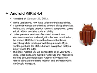  Android KitKat 4.4
 Released on October 31, 2013.
 In this version you now have voice control capabilities.
 If you ever wanted an unlimited amount of app shortcuts,
folders, and widgets on your home screen panels, you’re
in luck. KitKat contains such an ability.
 Unlike previous versions of Android, where those
intrusive status bar and navigation buttons remained on
the screen, KitKat comes with a feature that hides
everything while reading or watching a movie. If you
want to get back the status bar and navigation buttons
simply swipe the edge.
 The latest Android OS will consolidate all of your SMS ,
MMS, video calls, and Google Hangouts chat messages
into one convenient location. Another nifty feature in
here is being able to share location and animated GIFs
via Google Hangouts.
 