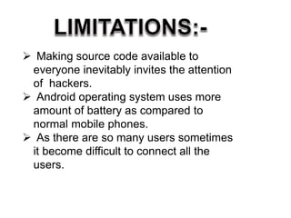  Making source code available to
everyone inevitably invites the attention
of hackers.
 Android operating system uses more
amount of battery as compared to
normal mobile phones.
 As there are so many users sometimes
it become difficult to connect all the
users.
 