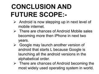  Android is now stepping up in next level of
mobile internet.
 There are chances of Android Mobile sales
becoming more then iPhone in next two
years.
 Google may launch another version of
android that starts L because Google is
launching all the android versions in the
alphabetical order.
 There are chances of Android becoming the
most widely used operating system in world.
 
