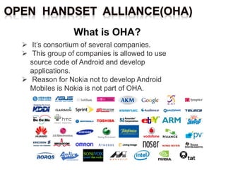  It’s consortium of several companies.
 This group of companies is allowed to use
source code of Android and develop
applications.
 Reason for Nokia not to develop Android
Mobiles is Nokia is not part of OHA.
 