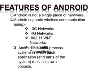 Android is not a single piece of hardware.
Android supports wireless communication
using:-
 Android is a multi-process
system, in which each
application (and parts of the
system) runs in its own
process.
 3G Networks
 4G Networks
 802.11 Wi-Fi
Networks
 Bluetooth
Connectivity
 
