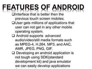 FEATURES OF ANDROID
Interface that is better then the
previous touch screen mobiles.
User gets millions of applications that
user can not get in any other mobile
operating system.
 Android supports advanced
audio/video/still media formats such
as MPEG-4, H.264, MP3, and AAC,
AMR, JPEG, PNG, GIF.
 Developing an android application is
not tough using SDK(standard
development kit) and java emulator
we can easily develop applications
 