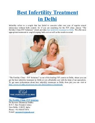 Best Infertility Treatment
in Delhi
Infertility refers to a couple that has failed to conceive after one year of regular sexual
intercourse without birth control. So if you are searching for the IVF clinic choose “The
Fertility Clinic-IVF Solutions” which provides best infertility treatment in Delhi. We offer most
appropriate treatment to couple keeping both cost as well as the results in mind.
“The Fertility Clinic - IVF Solutions” is one of the leading IVF centres in Delhi, where you can
get the best infertility treatment in Delhi at very affordable cost with the help of our specialists.
To get more information about best infertility treatment in Delhi, then just you can visit at
http://www.ivf-india.in/services/in-vitro-fertilization-ivf-treatment/
The Fertility Clinic- IVF Solutions
Dr Surveen Ghumman Sindhu
B 517, New Friends Colony
New Delhi- 110025, India
Phone: +91-9810475476
E-mail: surveen12@gmail.com
 