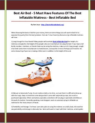 Best Air Bed - 5 Must Have Features Of The Best
Inflatable Mattress - Best Inflatable Bed
_____________________________________________________________________________________

By San Joys - http://bestinflatablebed.org/

When choosing the best air bed for your money, there are some things you will want to look for to
separate the quality from the bad products. Here are 5 must have key features a top inflatable mattress
will have.
1) Long Enough For Your Needs? Many people will overlook Best Inflatable Bed the length of a
mattress compared to the height of the people who are most likely to be using the bed. If you have a tall
family member, members, or friends that may be using the mattress, make sure it's long enough. Length
of air beds varies from manufacturer to manufacturer, so keep this in mind. Perhaps you'll need to do
some measuring of your own, leaving a little room in addition to the height of the user.

2) Manual or Automatic Pump- An air mattress holds a lot of air, so much that it is difficult to blow up
with the lungs. Keep in mind that some designs don't come with automatic pumps, but must be
purchased separately. Others are battery operated, and others still are plug in operated and inflate at
the push of a button. Generally speaking, most shoppers want an automatic plug in inflatable air
mattress for the least amount of hassle.
3) Portability and Storage- For those users who plan on using the mattress on a daily basis, the need for
easy portability and storage is obviously less. Some will want to travel with their mattress, so being able

 