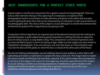 BEST INGREDIENTS FOR A PERFECT STOCK PHOTO

A good subject is not the only requirement for a good or award winning photograph. There are
various other elements that go in the capturing of a masterpiece. A majority of the
photographers tend to concentrate on a few elements and ignore a few others that are quite
crucial in getting the best shots that can be showcased by an individual in order to promote his or
her photography skills. The choice of the subject is crucial although it is not the final element that
will decide the quality of the image that you are going to click.


Composition of the image forms an important part of the elements that go into the making of a
good photograph. A good subject lacking good composition is nothing less than an expensive
piece of antique lying in a scrap dealer’s shop. Thus composition is of utmost importance once
you have decided to go pro in terms of clicking images. Make sure the subject you have chosen is
highlighted in photographs. If you are clicking a rose with dew drops on it the onlooker's eyes
must see the dew and the petals on which the dew is instead of the other parts of the flower.

You are not clicking a photograph, you are reading a story to your audience, a story that is self
captivating and needs no explanation to people who have a look at it. The image needs to explain
the various moods and feelings that have been captured. If its a joyful image showing happiness
on the face of the subjects the reason for that happiness should be captured behind the subject.
If you are clicking a content cow showing expressions of satisfaction a green meadow in the
background will be the perfect composition that is going to share the story of the cow's
satisfaction and the prosperous surroundings that she is in.
 