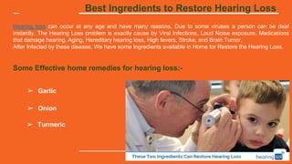 Best Ingredients to Restore Hearing Loss
Hearing loss can occur at any age and have many reasons. Due to some viruses a person can be deaf
instantly. The Hearing Loss problem is exactly cause by Viral Infections, Loud Noise exposure, Medications
that damage hearing, Aging, Hereditary hearing loss, High fevers, Stroke, and Brain Tumor.
After Infected by these disease, We have some Ingredients available in Home for Restore the Hearing Loss.
Some Effective home remedies for hearing loss:-
➢ Garlic
➢ Onion
➢ Turmeric
 
