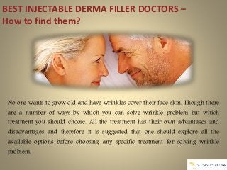 BEST INJECTABLE DERMA FILLER DOCTORS –
How to find them?
No one wants to grow old and have wrinkles cover their face skin. Though there
are a number of ways by which you can solve wrinkle problem but which
treatment you should choose. All the treatment has their own advantages and
disadvantages and therefore it is suggested that one should explore all the
available options before choosing any specific treatment for solving wrinkle
problem.
 