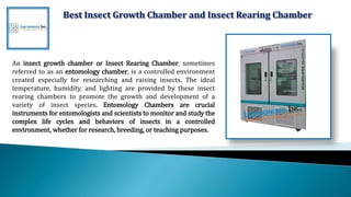 Best Insect Growth Chamber and Insect Rearing Chamber
An insect growth chamber or Insect Rearing Chamber, sometimes
referred to as an entomology chamber, is a controlled environment
created especially for researching and raising insects. The ideal
temperature, humidity, and lighting are provided by these insect
rearing chambers to promote the growth and development of a
variety of insect species. Entomology Chambers are crucial
instruments for entomologists and scientists to monitor and study the
complex life cycles and behaviors of insects in a controlled
environment, whether for research, breeding, or teaching purposes.
 