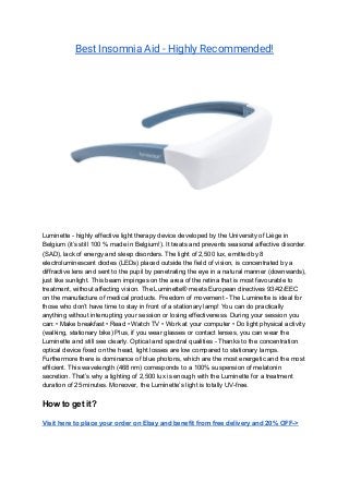 Best Insomnia Aid - Highly Recommended! 
 
Luminette - highly effective light therapy device developed by the University of Liège in
Belgium (it’s still 100 % made in Belgium!). It treats and prevents seasonal affective disorder.
(SAD), lack of energy and sleep disorders. The light of 2,500 lux, emitted by 8
electroluminescent diodes (LEDs) placed outside the field of vision, is concentrated by a
diffractive lens and sent to the pupil by penetrating the eye in a natural manner (downwards),
just like sunlight. This beam impinges on the area of the retina that is most favourable to
treatment, without affecting vision. The Luminette® meets European directives 93/42/EEC
on the manufacture of medical products. Freedom of movement - The Luminette is ideal for
those who don’t have time to stay in front of a stationary lamp! You can do practically
anything without interrupting your session or losing effectiveness. During your session you
can: • Make breakfast • Read • Watch TV • Work at your computer • Do light physical activity
(walking, stationary bike) Plus, if you wear glasses or contact lenses, you can wear the
Luminette and still see clearly. Optical and spectral qualities - Thanks to the concentration
optical device fixed on the head, light losses are low compared to stationary lamps.
Furthermore there is dominance of blue photons, which are the most energetic and the most
efficient. This wavelength (468 nm) corresponds to a 100% suspension of melatonin
secretion. That’s why a lighting of 2,500 lux is enough with the Luminette for a treatment
duration of 25 minutes. Moreover, the Luminette’s light is totally UV-free.
How to get it?
Visit here to place your order on Ebay and benefit from free delivery and 20% OFF->
 