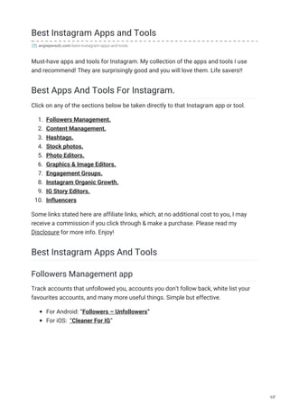 Best Instagram Apps and Tools
angieperezb.com/best-instagram-apps-and-tools
Must-have apps and tools for Instagram. My collection of the apps and tools I use
and recommend! They are surprisingly good and you will love them. Life savers!!
Best Apps And Tools For Instagram.
Click on any of the sections below be taken directly to that Instagram app or tool.
1. Followers Management.
2. Content Management.
3. Hashtags.
4. Stock photos.
5. Photo Editors.
6. Graphics & Image Editors.
7. Engagement Groups.
8. Instagram Organic Growth.
9. IG Story Editors.
10. Influencers
Some links stated here are affiliate links, which, at no additional cost to you, I may
receive a commission if you click through & make a purchase. Please read my
Disclosure for more info. Enjoy!
Best Instagram Apps And Tools
Followers Management app
Track accounts that unfollowed you, accounts you don’t follow back, white list your
favourites accounts, and many more useful things. Simple but effective.
For Android: “Followers – Unfollowers“
For iOS: “Cleaner For IG“
1/7
 