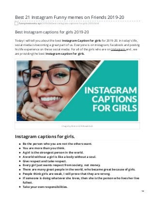 Best 21 Instagram Funny memes on Friends 2019-20
funnymemes4u.xyz/2019/06/best-instagram-captions-for-girls-2019.html
Best Instagram captions for girls 2019-20
Today I will tell you about the best Instagram Caption for girls for 2019-20. In today's life,
social media is becoming a great part of us. Everyone is on Instagram, Facebook and posting
his life experience on these social media. For all of the girls who are on Instagram and , we
are providing the best Instagram caption for girls.
image by likes and followerclub
Instagram captions for girls.
Be the person who you are not the others want.
You are more than you think.
A girl is the strongest person in the world.
A world without a girl is like a body without a soul.
Give respect and take respect.
Every girl just wants respect from society, not money.
There are many great people in the world, who became great because of girls.
People think girls are weak, I will prove that they are wrong.
If someone is doing whatever she loves, then she is the person who lives her live
fullest.
Take your own responsibilities.
1/4
 
