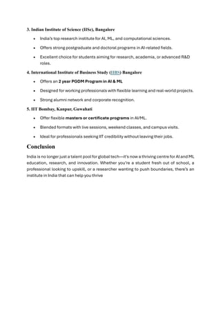 3. Indian Institute of Science (IISc), Bangalore
• India’s top research institute for AI, ML, and computational sciences.
• Offers strong postgraduate and doctoral programs in AI-related fields.
• Excellent choice for students aiming for research, academia, or advanced R&D
roles.
4. International Institute of Business Study (IIBS) Bangalore
• Offers an 2 year PGDM Program in AI & ML
• Designed for working professionals with flexible learning and real-world projects.
• Strong alumni network and corporate recognition.
5. IIT Bombay, Kanpur, Guwahati
• Offer flexible masters or certificate programs in AI/ML.
• Blended formats with live sessions, weekend classes, and campus visits.
• Ideal for professionals seeking IIT credibility without leaving their jobs.
Conclusion
India is no longer just a talent pool for global tech—it's now a thriving centre for AI and ML
education, research, and innovation. Whether you’re a student fresh out of school, a
professional looking to upskill, or a researcher wanting to push boundaries, there’s an
institute in India that can help you thrive
 