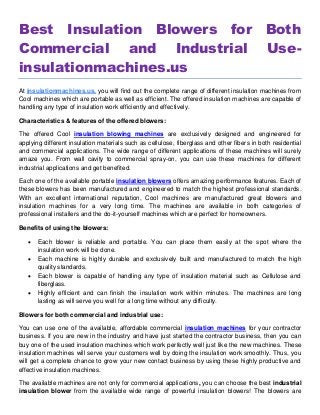 Best Insulation Blowers for Both
Commercial and Industrial Use-
insulationmachines.us
At insulationmachines.us, you will find out the complete range of different insulation machines from
Cool machines which are portable as well as efficient. The offered insulation machines are capable of
handling any type of insulation work efficiently and effectively.
Characteristics & features of the offered blowers:
The offered Cool insulation blowing machines are exclusively designed and engineered for
applying different insulation materials such as cellulose, fiberglass and other fibers in both residential
and commercial applications. The wide range of different applications of these machines will surely
amaze you. From wall cavity to commercial spray-on, you can use these machines for different
industrial applications and get benefited.
Each one of the available portable insulation blowers offers amazing performance features. Each of
these blowers has been manufactured and engineered to match the highest professional standards.
With an excellent international reputation, Cool machines are manufactured great blowers and
insulation machines for a very long time. The machines are available in both categories of
professional installers and the do-it-yourself machines which are perfect for homeowners.
Benefits of using the blowers:
 Each blower is reliable and portable. You can place them easily at the spot where the
insulation work will be done.
 Each machine is highly durable and exclusively built and manufactured to match the high
quality standards.
 Each blower is capable of handling any type of insulation material such as Cellulose and
fiberglass.
 Highly efficient and can finish the insulation work within minutes. The machines are long
lasting as will serve you well for a long time without any difficulty.
Blowers for both commercial and industrial use:
You can use one of the available, affordable commercial insulation machines for your contractor
business. If you are new in the industry and have just started the contractor business, then you can
buy one of the used insulation machines which work perfectly well just like the new machines. These
insulation machines will serve your customers well by doing the insulation work smoothly. Thus, you
will get a complete chance to grow your new contact business by using these highly productive and
effective insulation machines.
The available machines are not only for commercial applications, you can choose the best industrial
insulation blower from the available wide range of powerful insulation blowers! The blowers are
 