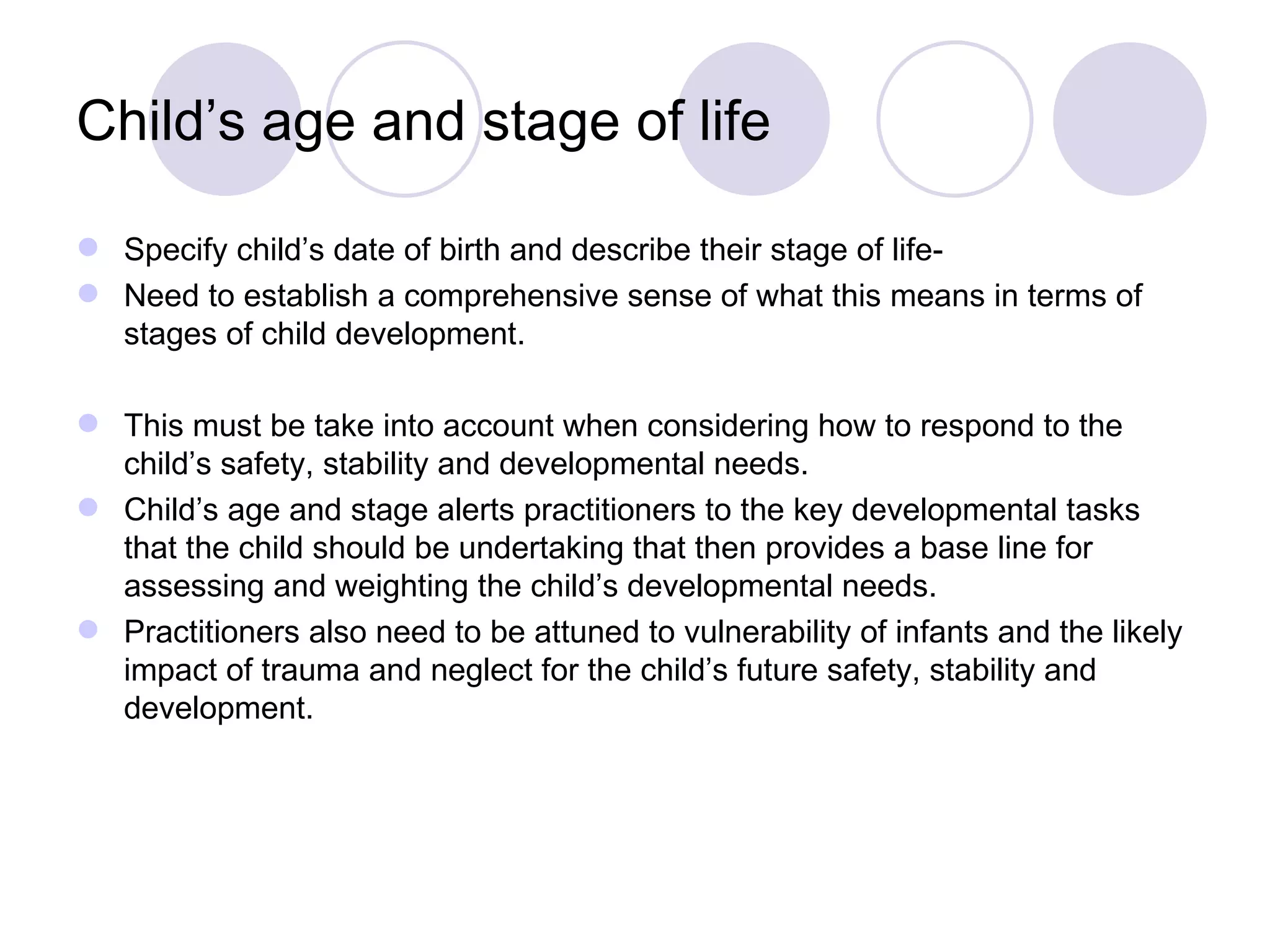 Child’s age and stage of life

 Specify child’s date of birth and describe their stage of life-
 Need to establish a comprehensive sense of what this means in terms of
  stages of child development.

 This must be take into account when considering how to respond to the
  child’s safety, stability and developmental needs.
 Child’s age and stage alerts practitioners to the key developmental tasks
  that the child should be undertaking that then provides a base line for
  assessing and weighting the child’s developmental needs.
 Practitioners also need to be attuned to vulnerability of infants and the likely
  impact of trauma and neglect for the child’s future safety, stability and
  development.
 