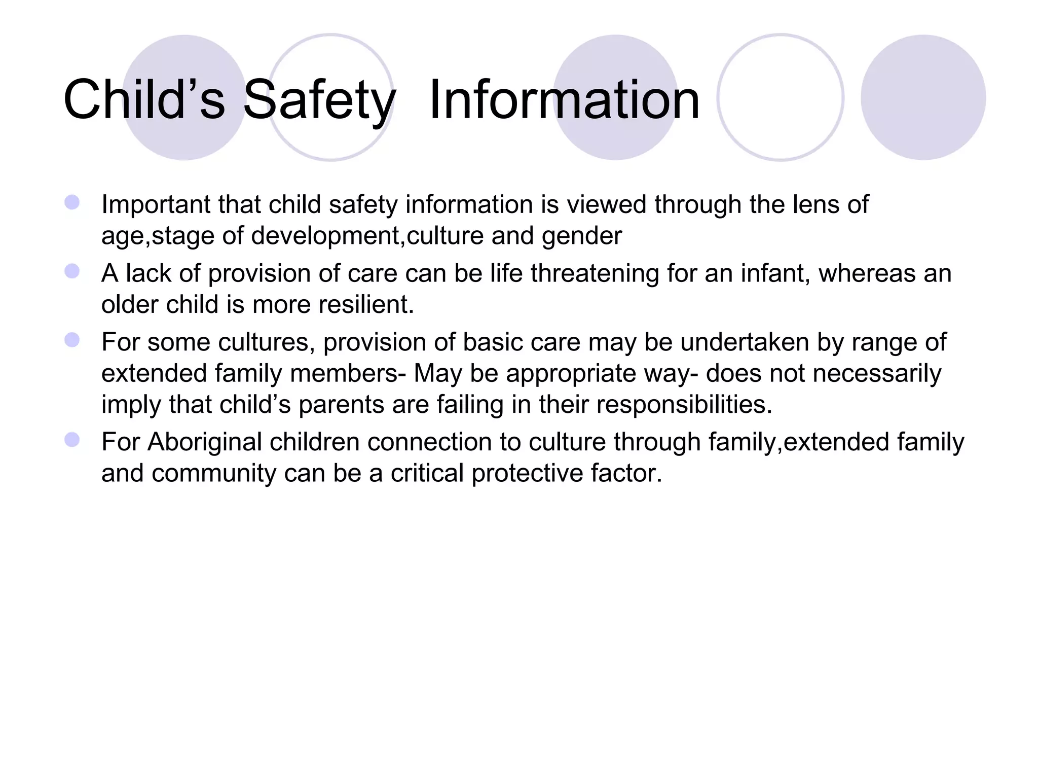 Child’s Safety Information
 Important that child safety information is viewed through the lens of
  age,stage of development,culture and gender
 A lack of provision of care can be life threatening for an infant, whereas an
  older child is more resilient.
 For some cultures, provision of basic care may be undertaken by range of
  extended family members- May be appropriate way- does not necessarily
  imply that child’s parents are failing in their responsibilities.
 For Aboriginal children connection to culture through family,extended family
  and community can be a critical protective factor.
 