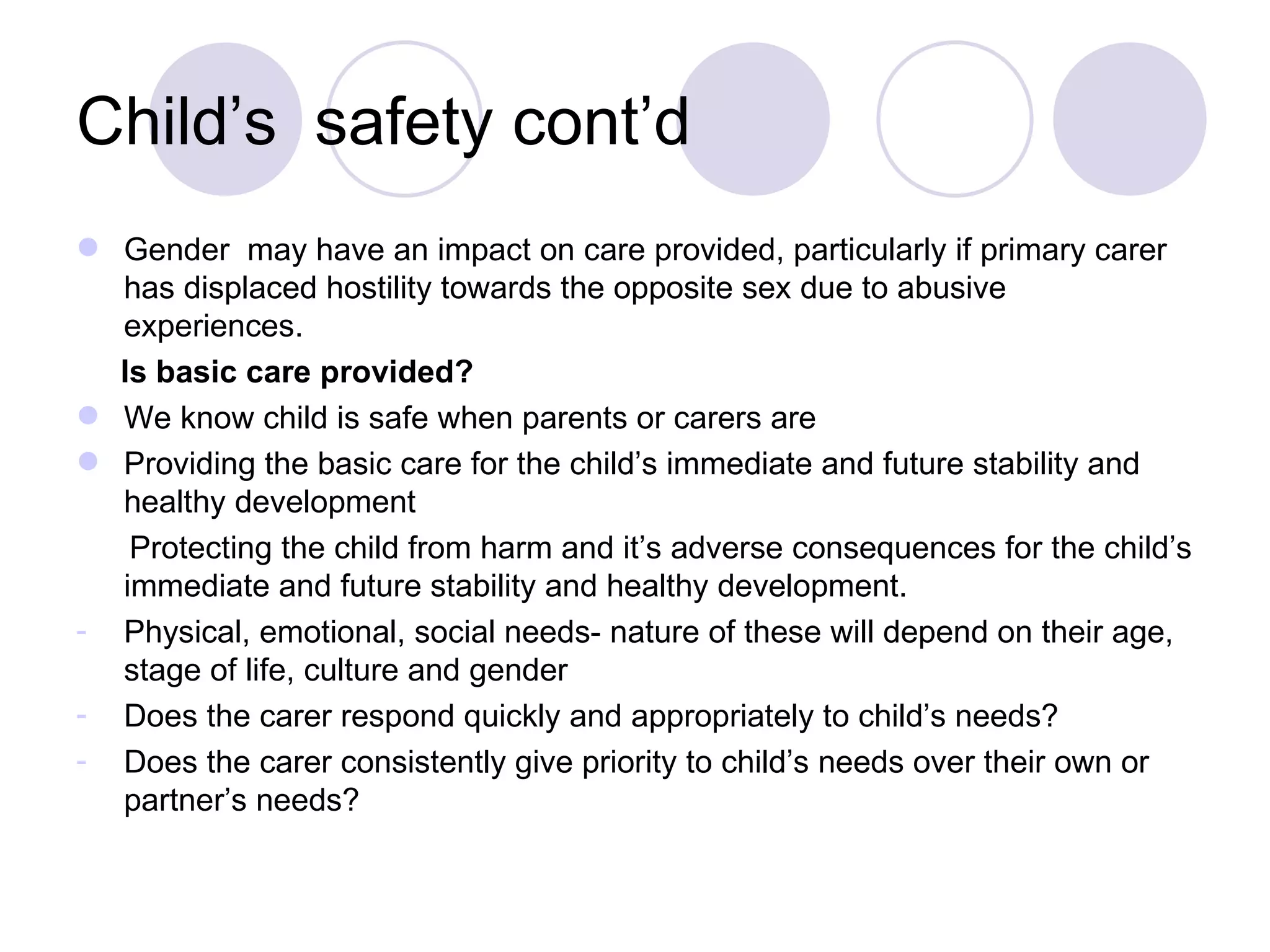 Child’s safety cont’d
 Gender may have an impact on care provided, particularly if primary carer
  has displaced hostility towards the opposite sex due to abusive
  experiences.
  Is basic care provided?
 We know child is safe when parents or carers are
 Providing the basic care for the child’s immediate and future stability and
  healthy development
   Protecting the child from harm and it’s adverse consequences for the child’s
  immediate and future stability and healthy development.
- Physical, emotional, social needs- nature of these will depend on their age,
  stage of life, culture and gender
- Does the carer respond quickly and appropriately to child’s needs?
- Does the carer consistently give priority to child’s needs over their own or
  partner’s needs?
 