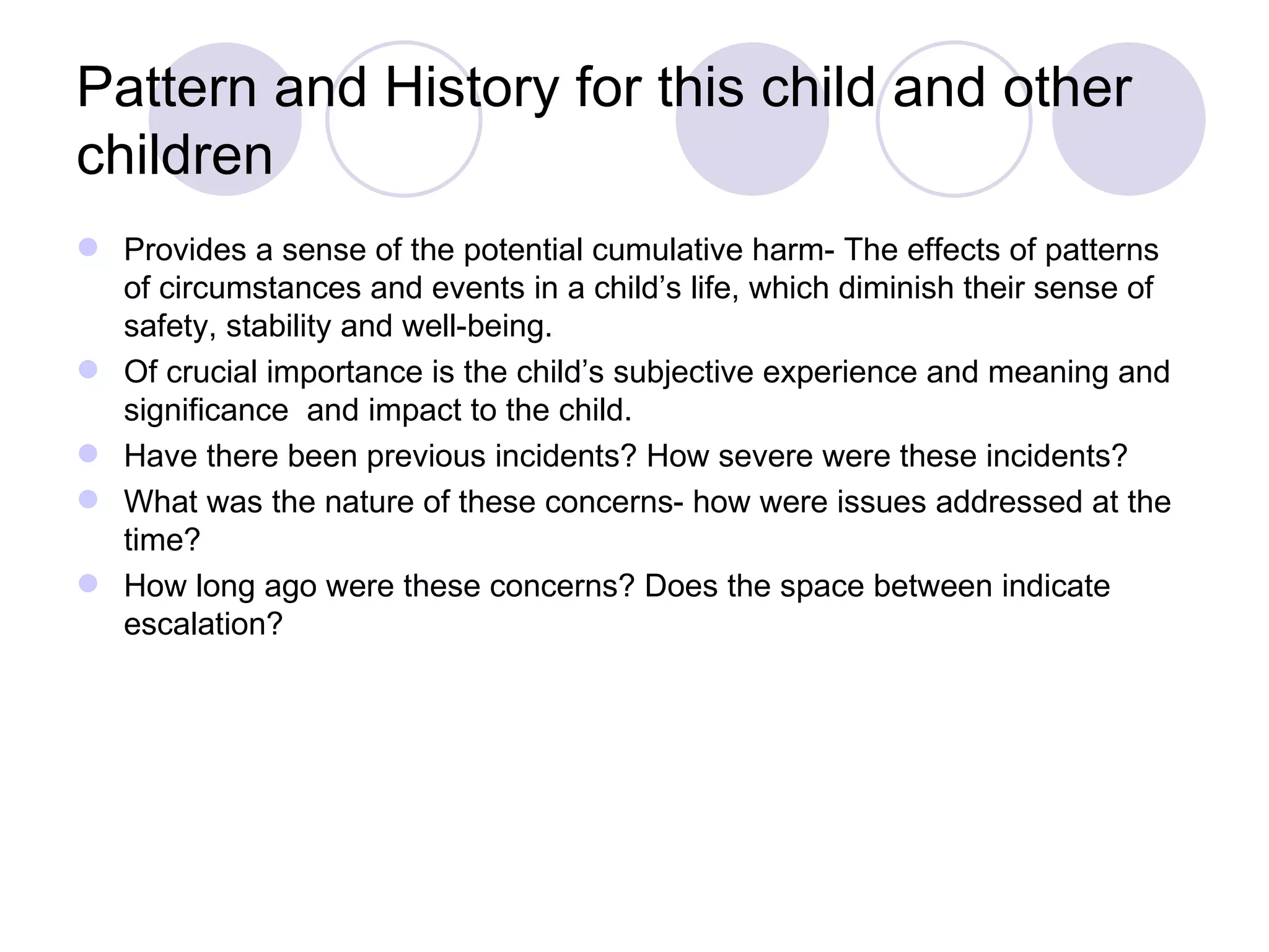 Pattern and History for this child and other
children
 Provides a sense of the potential cumulative harm- The effects of patterns
  of circumstances and events in a child’s life, which diminish their sense of
  safety, stability and well-being.
 Of crucial importance is the child’s subjective experience and meaning and
  significance and impact to the child.
 Have there been previous incidents? How severe were these incidents?
 What was the nature of these concerns- how were issues addressed at the
  time?
 How long ago were these concerns? Does the space between indicate
  escalation?
 