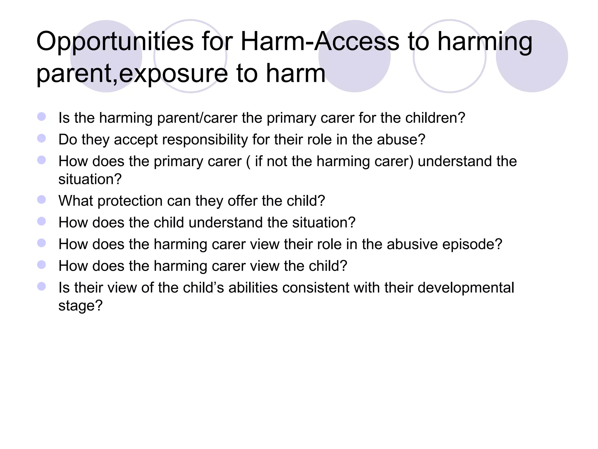 Opportunities for Harm-Access to harming
parent,exposure to harm
 Is the harming parent/carer the primary carer for the children?
 Do they accept responsibility for their role in the abuse?
 How does the primary carer ( if not the harming carer) understand the
  situation?
 What protection can they offer the child?
 How does the child understand the situation?
 How does the harming carer view their role in the abusive episode?
 How does the harming carer view the child?
 Is their view of the child’s abilities consistent with their developmental
  stage?
 