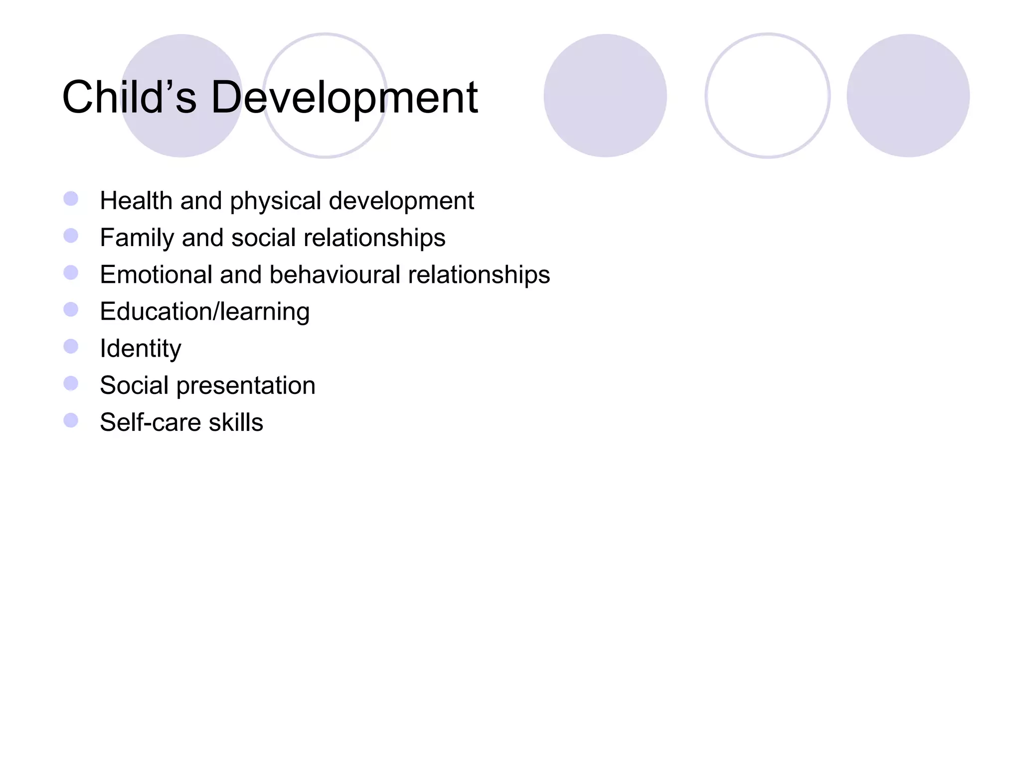 Child’s Development

   Health and physical development
   Family and social relationships
   Emotional and behavioural relationships
   Education/learning
   Identity
   Social presentation
   Self-care skills
 