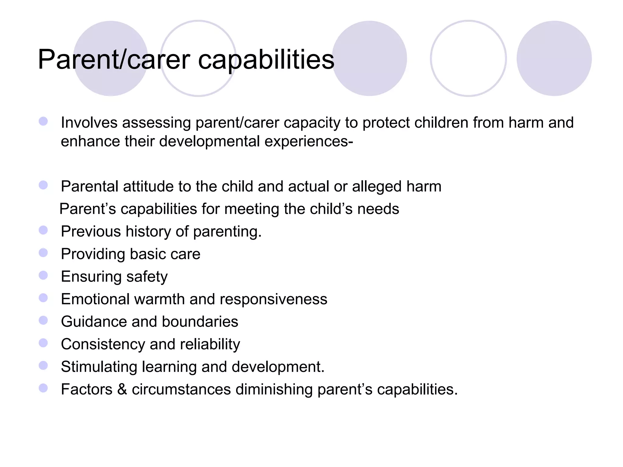 Parent/carer capabilities

 Involves assessing parent/carer capacity to protect children from harm and
  enhance their developmental experiences-

 Parental attitude to the child and actual or alleged harm
  Parent’s capabilities for meeting the child’s needs
 Previous history of parenting.
 Providing basic care
 Ensuring safety
 Emotional warmth and responsiveness
 Guidance and boundaries
 Consistency and reliability
 Stimulating learning and development.
 Factors & circumstances diminishing parent’s capabilities.
 