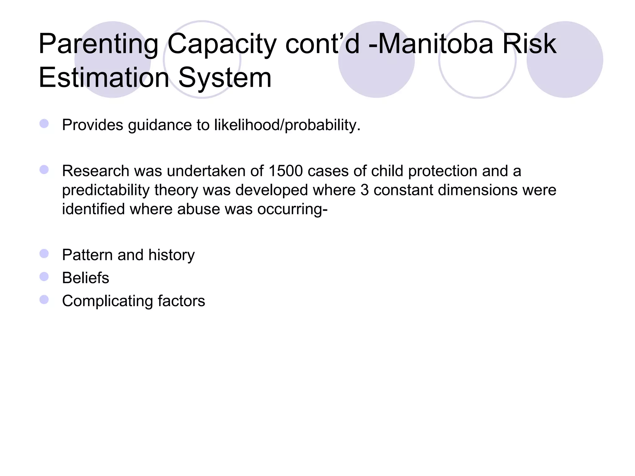 Parenting Capacity cont’d -Manitoba Risk
Estimation System
 Provides guidance to likelihood/probability.

 Research was undertaken of 1500 cases of child protection and a
  predictability theory was developed where 3 constant dimensions were
  identified where abuse was occurring-

 Pattern and history
 Beliefs
 Complicating factors
 