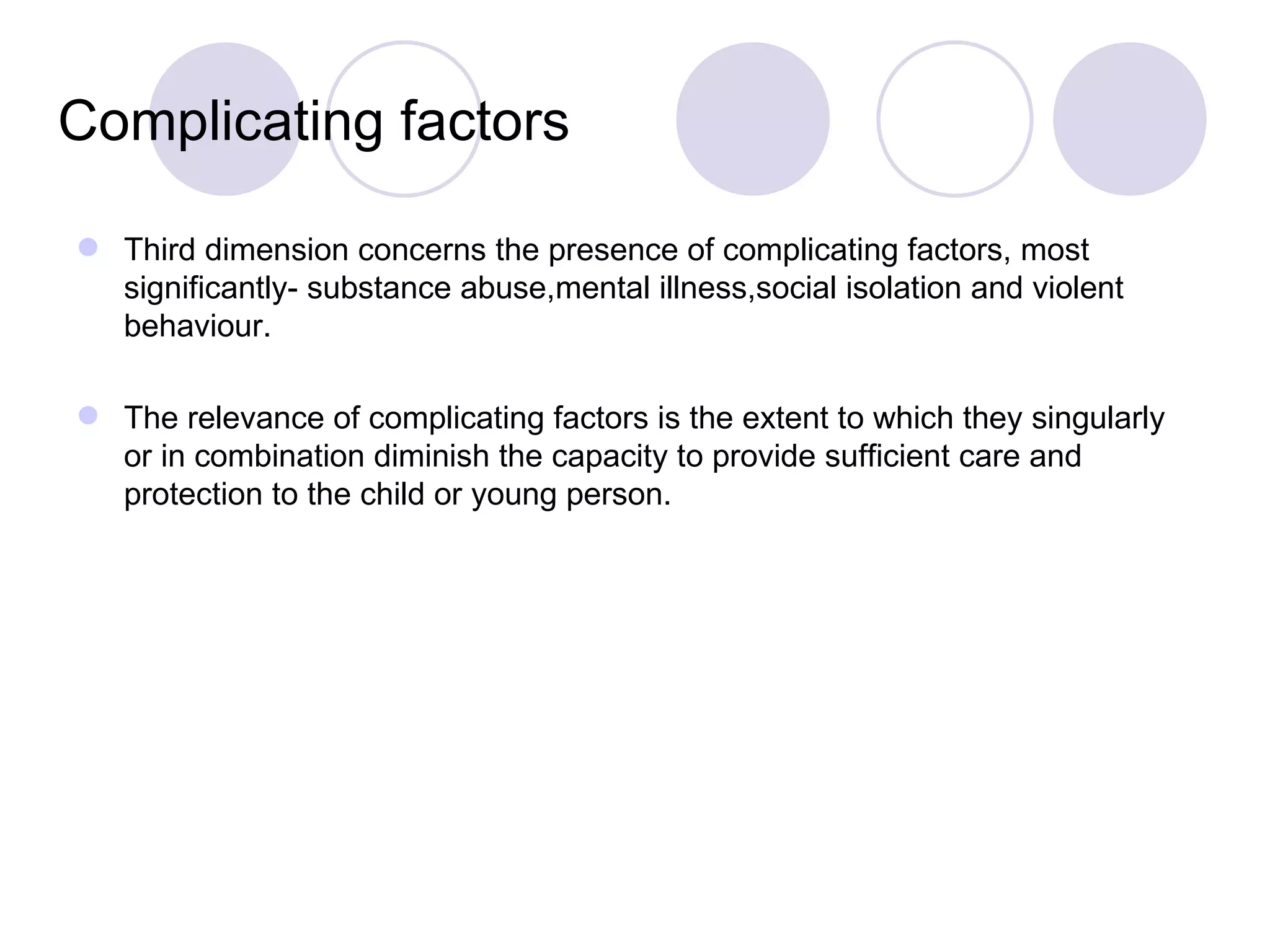 Complicating factors

 Third dimension concerns the presence of complicating factors, most
  significantly- substance abuse,mental illness,social isolation and violent
  behaviour.

 The relevance of complicating factors is the extent to which they singularly
  or in combination diminish the capacity to provide sufficient care and
  protection to the child or young person.
 