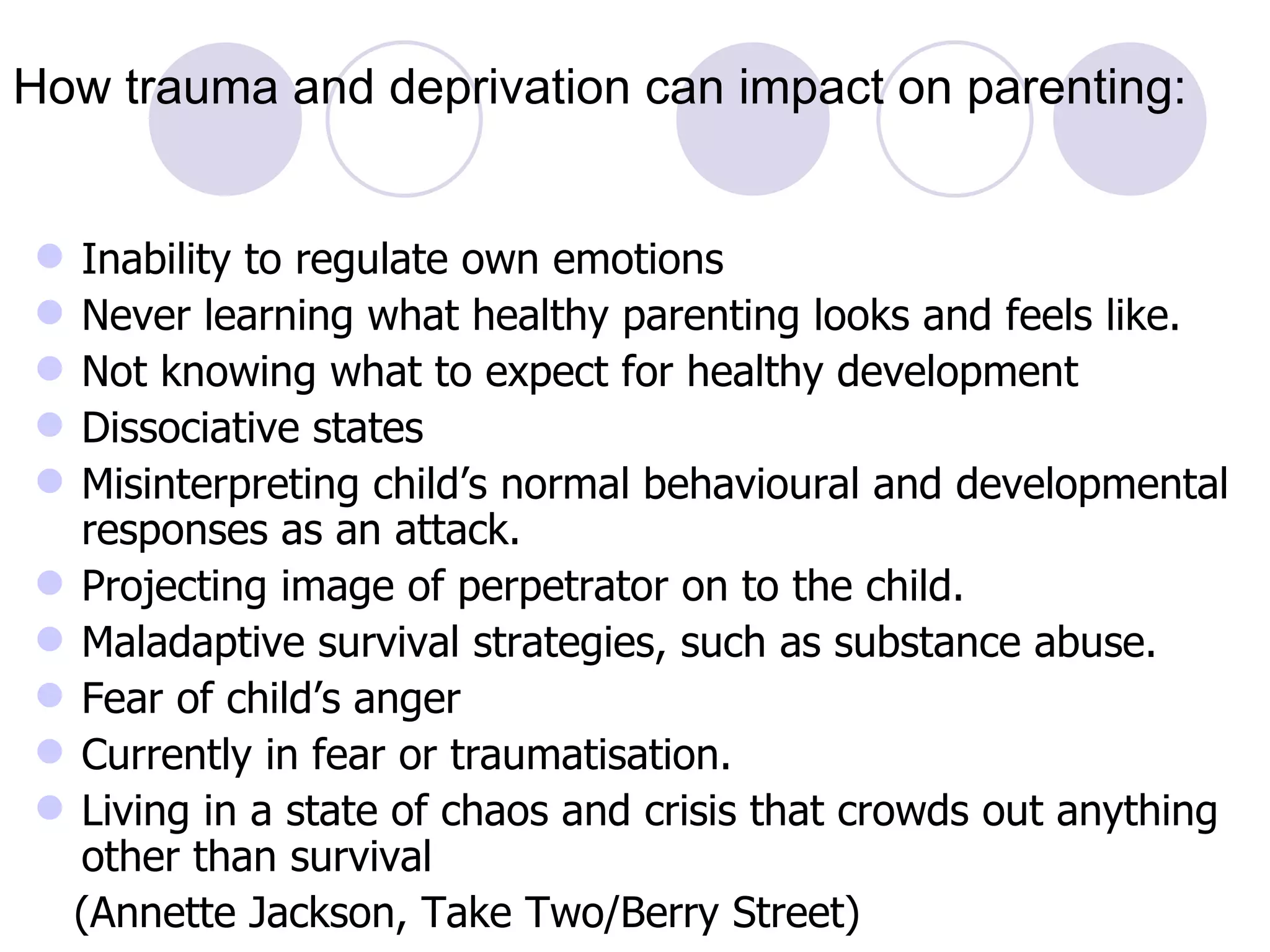 How trauma and deprivation can impact on parenting:


 Inability to regulate own emotions
 Never learning what healthy parenting looks and feels like.
 Not knowing what to expect for healthy development
 Dissociative states
 Misinterpreting child’s normal behavioural and developmental
  responses as an attack.
 Projecting image of perpetrator on to the child.
 Maladaptive survival strategies, such as substance abuse.
 Fear of child’s anger
 Currently in fear or traumatisation.
 Living in a state of chaos and crisis that crowds out anything
  other than survival
  (Annette Jackson, Take Two/Berry Street)
 
