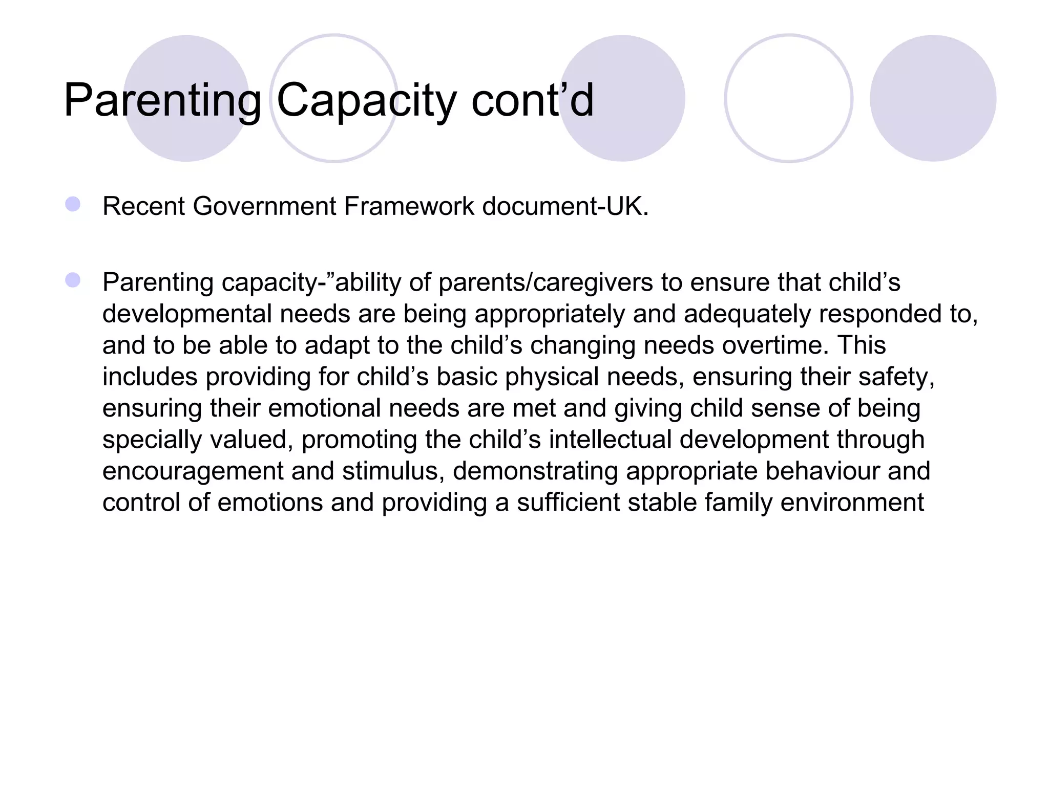 Parenting Capacity cont’d

 Recent Government Framework document-UK.

 Parenting capacity-”ability of parents/caregivers to ensure that child’s
  developmental needs are being appropriately and adequately responded to,
  and to be able to adapt to the child’s changing needs overtime. This
  includes providing for child’s basic physical needs, ensuring their safety,
  ensuring their emotional needs are met and giving child sense of being
  specially valued, promoting the child’s intellectual development through
  encouragement and stimulus, demonstrating appropriate behaviour and
  control of emotions and providing a sufficient stable family environment
 