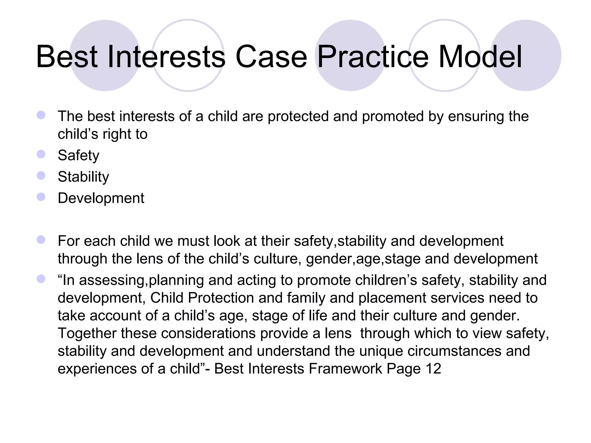 Best Interests Case Practice Model
 The best interests of a child are protected and promoted by ensuring the
  child’s right to
 Safety
 Stability
 Development

 For each child we must look at their safety,stability and development
  through the lens of the child’s culture, gender,age,stage and development
 “In assessing,planning and acting to promote children’s safety, stability and
  development, Child Protection and family and placement services need to
  take account of a child’s age, stage of life and their culture and gender.
  Together these considerations provide a lens through which to view safety,
  stability and development and understand the unique circumstances and
  experiences of a child”- Best Interests Framework Page 12
 
