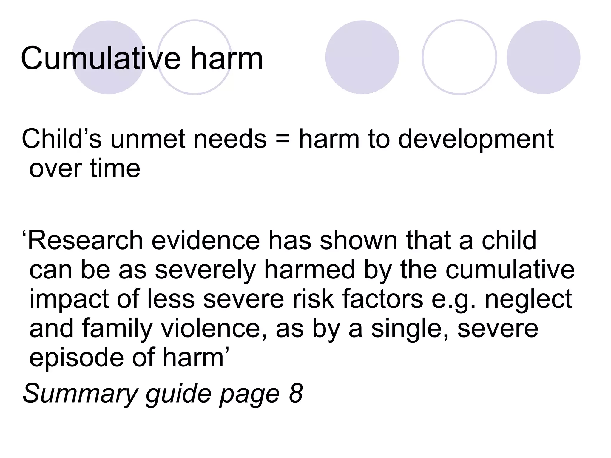 Cumulative harm

Child’s unmet needs = harm to development
over time

‘Research evidence has shown that a child
 can be as severely harmed by the cumulative
 impact of less severe risk factors e.g. neglect
 and family violence, as by a single, severe
 episode of harm’
Summary guide page 8
 