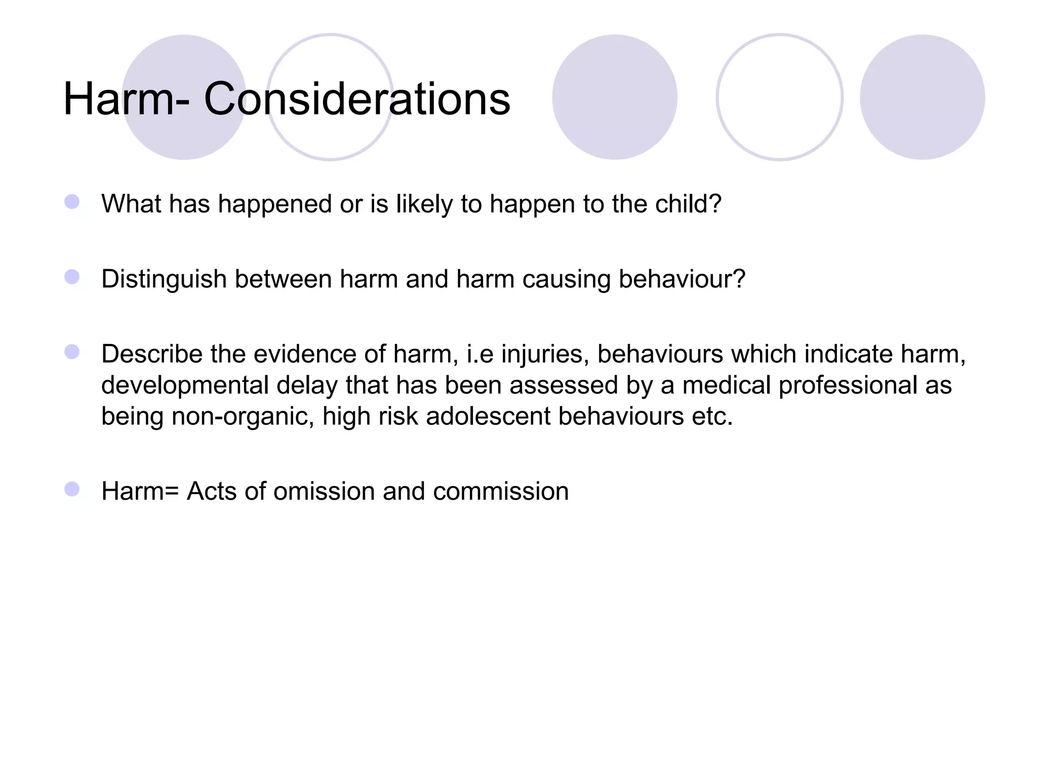 Harm- Considerations

 What has happened or is likely to happen to the child?

 Distinguish between harm and harm causing behaviour?

 Describe the evidence of harm, i.e injuries, behaviours which indicate harm,
  developmental delay that has been assessed by a medical professional as
  being non-organic, high risk adolescent behaviours etc.

 Harm= Acts of omission and commission
 