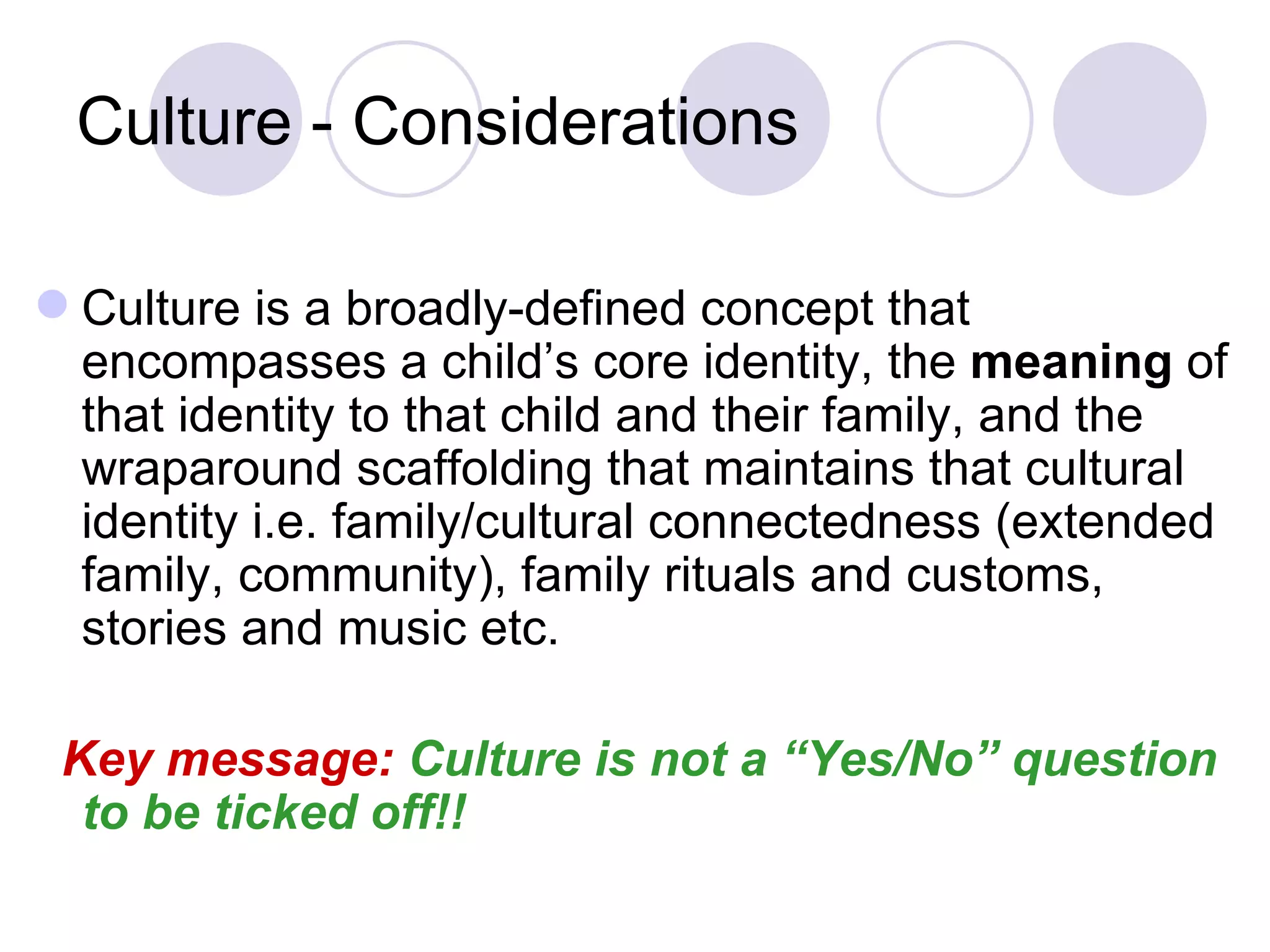 Culture - Considerations

 Culture is a broadly-defined concept that
  encompasses a child’s core identity, the meaning of
  that identity to that child and their family, and the
  wraparound scaffolding that maintains that cultural
  identity i.e. family/cultural connectedness (extended
  family, community), family rituals and customs,
  stories and music etc.

 Key message: Culture is not a “Yes/No” question
  to be ticked off!!
 
