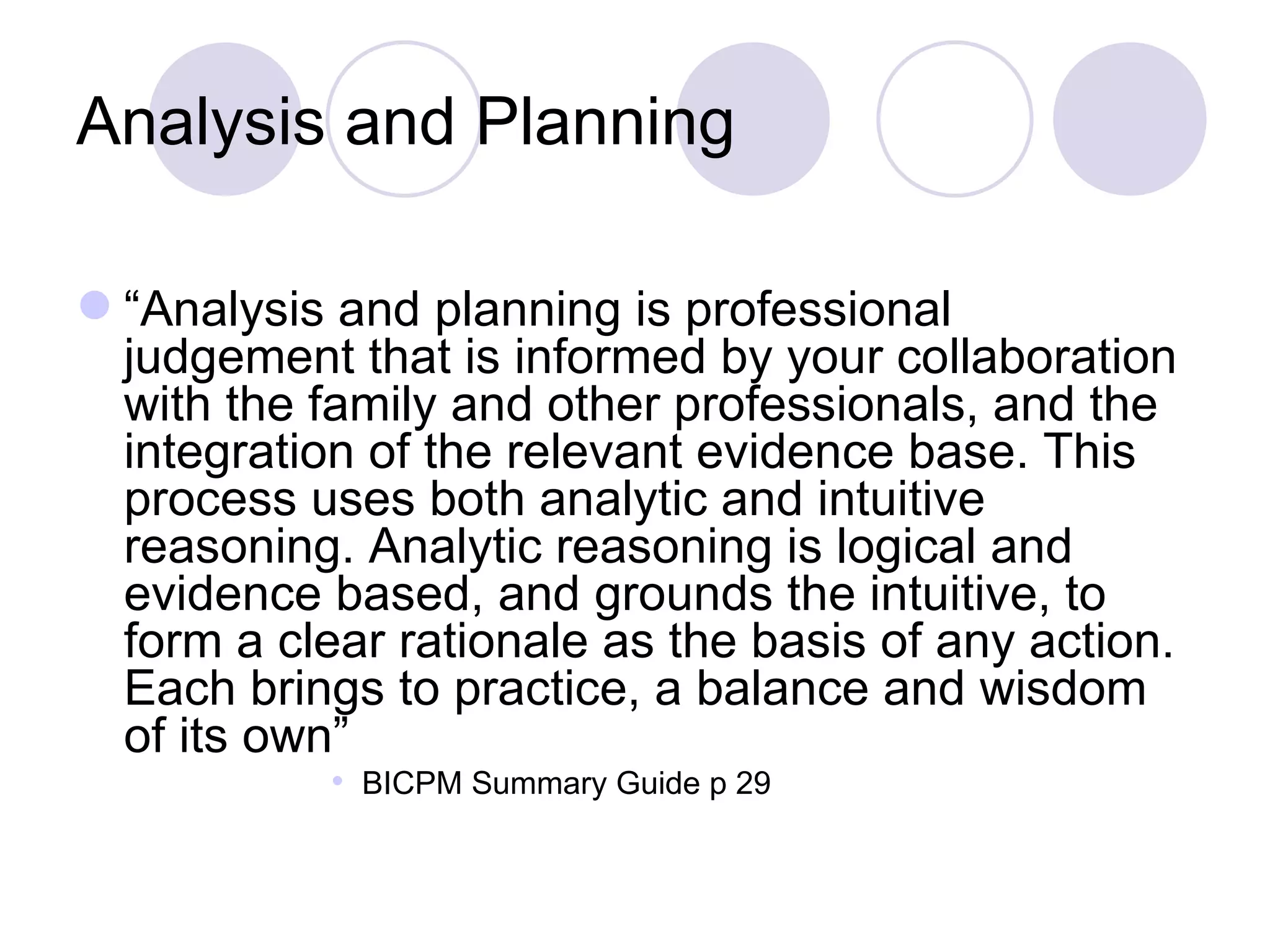 Analysis and Planning

 “Analysis and planning is professional
  judgement that is informed by your collaboration
  with the family and other professionals, and the
  integration of the relevant evidence base. This
  process uses both analytic and intuitive
  reasoning. Analytic reasoning is logical and
  evidence based, and grounds the intuitive, to
  form a clear rationale as the basis of any action.
  Each brings to practice, a balance and wisdom
  of its own”
            BICPM Summary Guide p 29
 