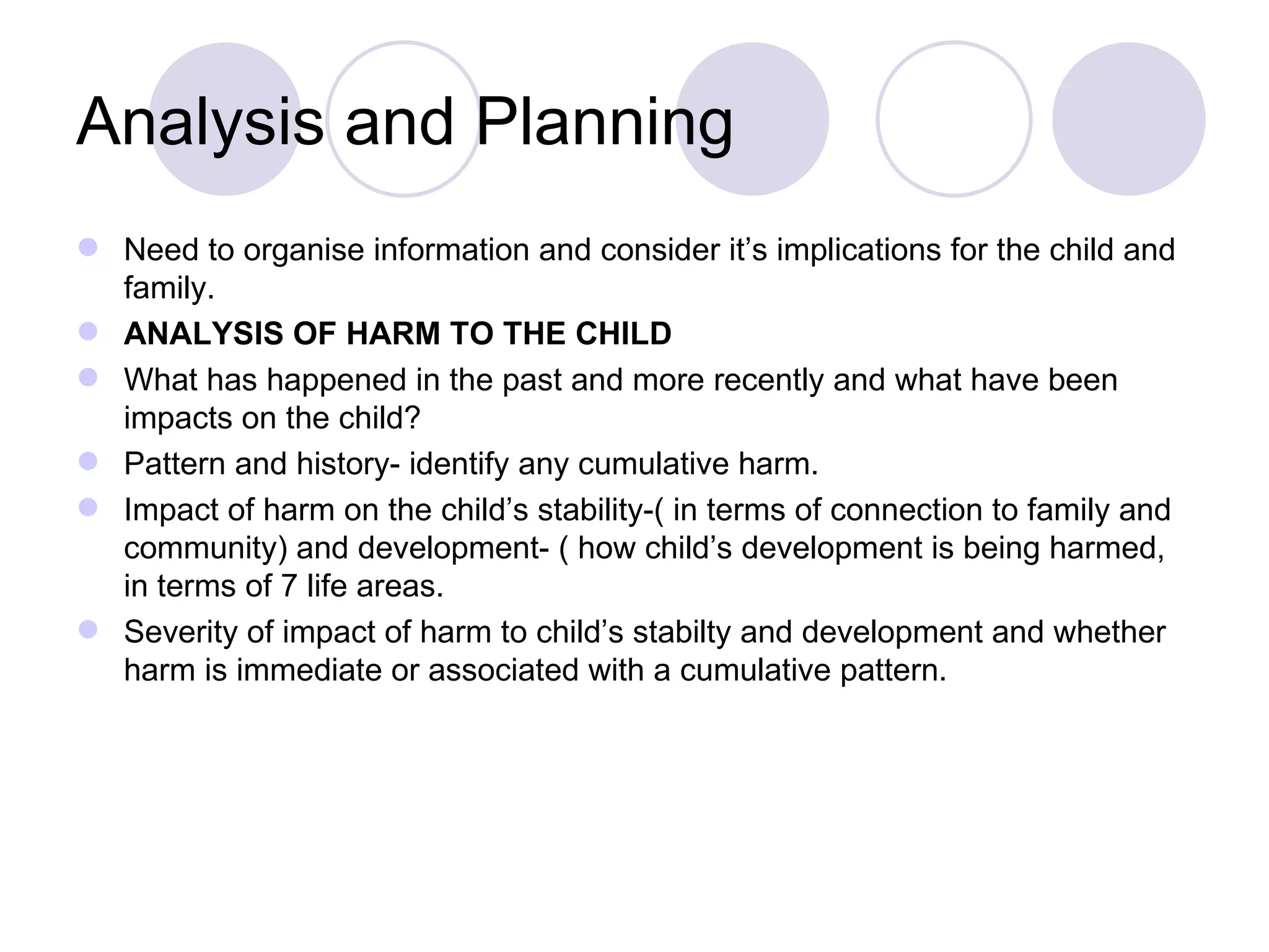 Analysis and Planning
 Need to organise information and consider it’s implications for the child and
  family.
 ANALYSIS OF HARM TO THE CHILD
 What has happened in the past and more recently and what have been
  impacts on the child?
 Pattern and history- identify any cumulative harm.
 Impact of harm on the child’s stability-( in terms of connection to family and
  community) and development- ( how child’s development is being harmed,
  in terms of 7 life areas.
 Severity of impact of harm to child’s stabilty and development and whether
  harm is immediate or associated with a cumulative pattern.
 