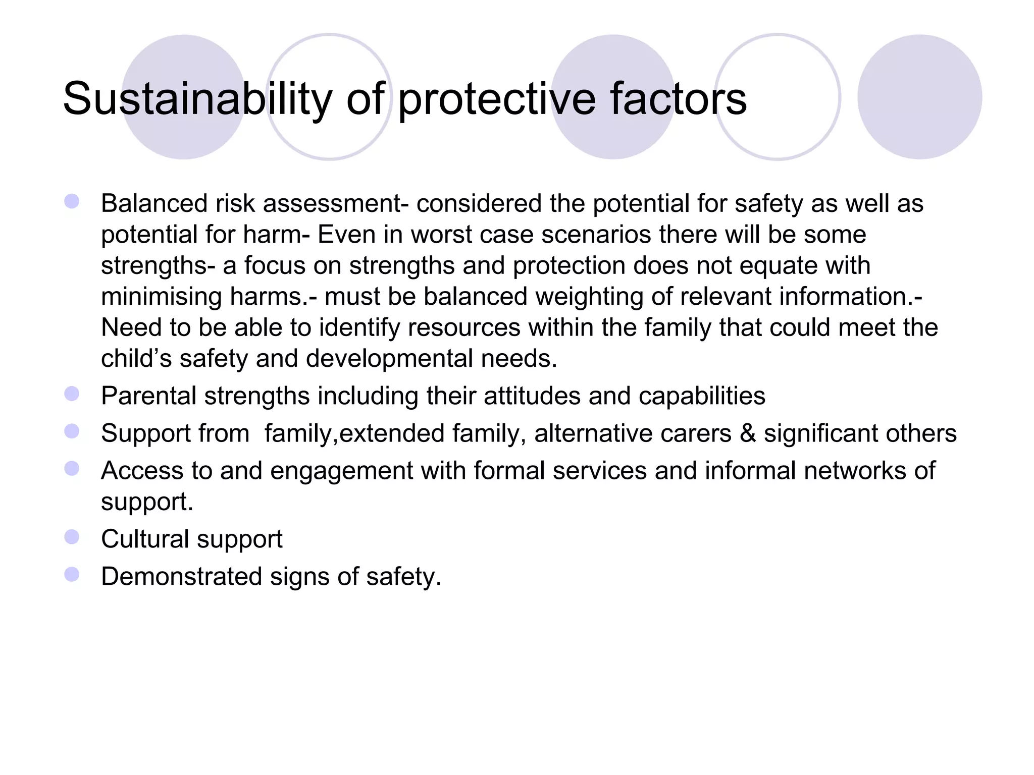 Sustainability of protective factors

 Balanced risk assessment- considered the potential for safety as well as
  potential for harm- Even in worst case scenarios there will be some
  strengths- a focus on strengths and protection does not equate with
  minimising harms.- must be balanced weighting of relevant information.-
  Need to be able to identify resources within the family that could meet the
  child’s safety and developmental needs.
 Parental strengths including their attitudes and capabilities
 Support from family,extended family, alternative carers & significant others
 Access to and engagement with formal services and informal networks of
  support.
 Cultural support
 Demonstrated signs of safety.
 